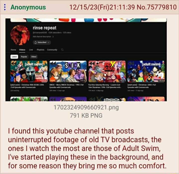 i Anonymous 121523Fri211139 No75779810 et 1 KB PN found this youtube channel that posts uninterrupted footage of old TV broadcasts the ones watch the most are those of Adult Swim Ive started playing these in the background and for some reason they bring me so much comfort