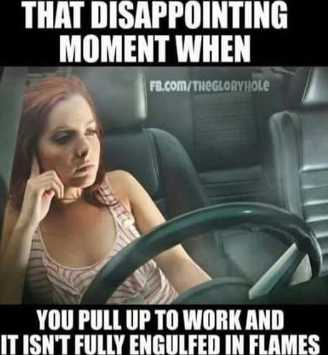 THAT DISAPPOINTING MOMENT WHEN
YOU PULL UP TO WORK AND IT ISN'T FULLY ENGULFED IN FLAMES