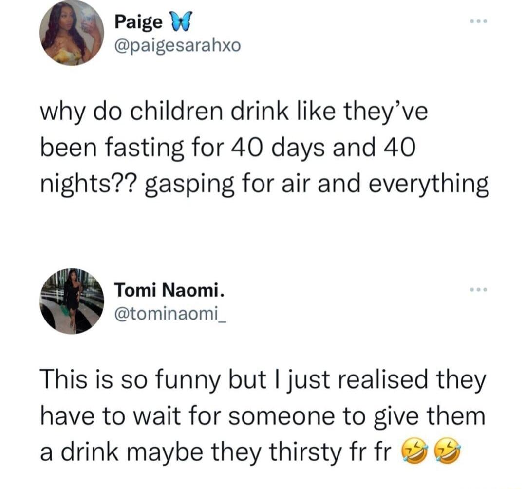 Paige W paigesarahxo why do children drink like theyve been fasting for 40 days and 40 nights gasping for air and everything Tomi Naomi tominaomi_ This is so funny but just realised they have to wait for someone to give them a drink maybe they thirsty fr fr