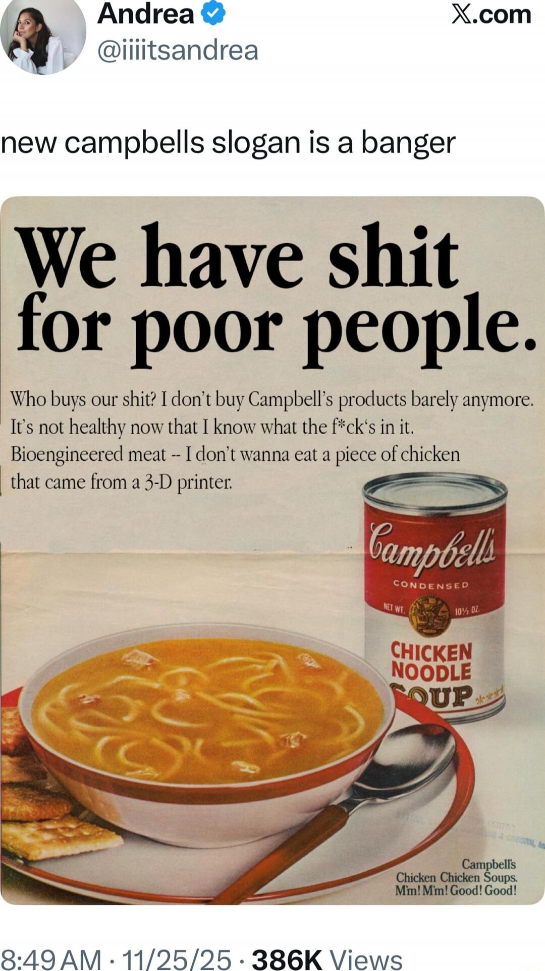 Andrea • @iiiitsandrea: new campbells slogan is a banger We have shit for poor people. Who buys our shit? I don’t buy Campbell’s products barely anymore. It’s not healthy now that I know what the f*cks in it. Bioengineered meat -- I don’t wanna eat a piece of chicken that came from a 3-D printer.