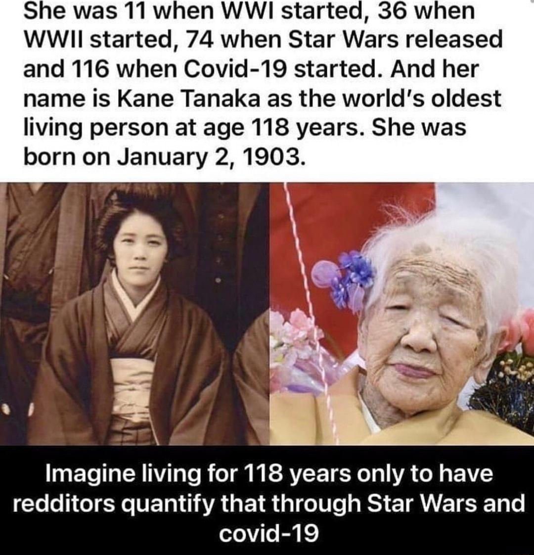 She was 11 when WWI started 36 when WWII started 74 when Star Wars released and 116 when Covid 19 started And her name is Kane Tanaka as the worlds oldest living person at age 118 years She was born on January 2 1903 ETo Ta M IVTaTo o g M ESRVL E T 0T o VA o AV Yoo 1e N FETo 11 AA s 1R a1 o0 e RS E1 AT R4 Lo ooViTo B k