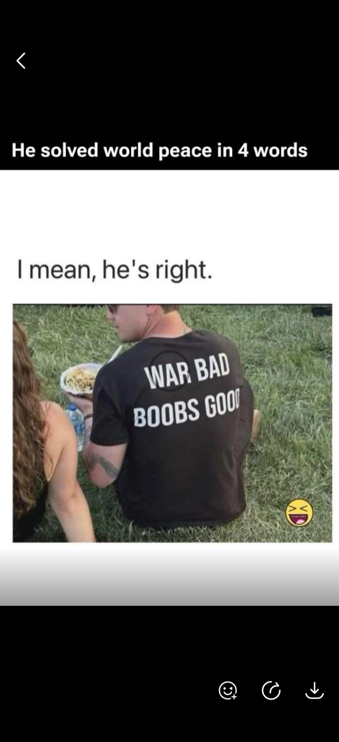 He solved world peace in 4 words. I mean, he's right. WAR BAD BOOBS GOOD.