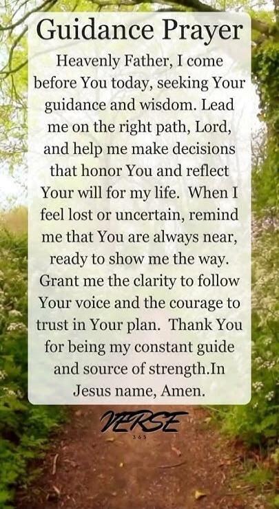 Guidance Prayer Heavenly Father, I come before You today, seeking Your guidance and wisdom. Lead me on the right path, Lord, and help me make decisions that honor You and reflect Your will for my life. When I feel lost or uncertain, remind me that You are always near, ready to show me the way. Grant me the clarity to follow Your voice and the coura