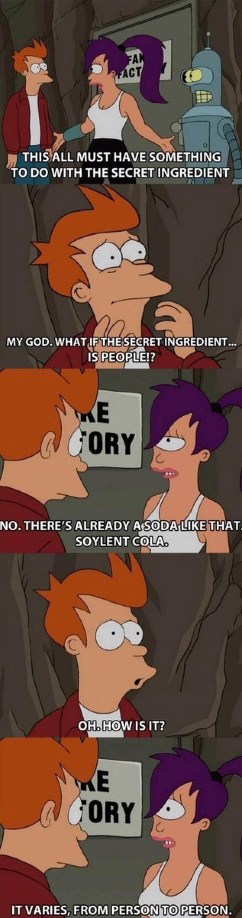 THISALL MUST HAVE SOMETHING TO DO WITH THE SECRET INGRDIENT e MY GOD WHATAF THE SEGRET INGREDIENT IS PEPlEE 4 NO THERES ALREADY AfSODA L THAT SOYLENT clAm 0 O N 4 IT VARIES FROM PERSONITOIPERSON e e Nl Ny