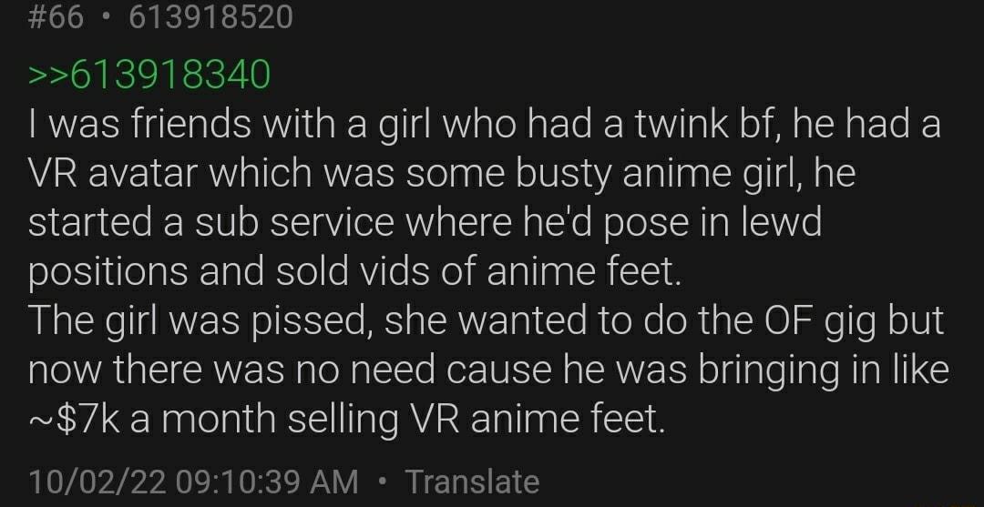 66 613918520 613918340 was friends with a girl who had a twink bf he had a VR avatar which was some busty anime girl he started a sub service where hed pose in lewd positions and sold vids of anime feet The girl was pissed she wanted to do the OF gig but now there was no need cause he was bringing in like 7k a month selling VR anime feet 100222 091039 AM Translate
