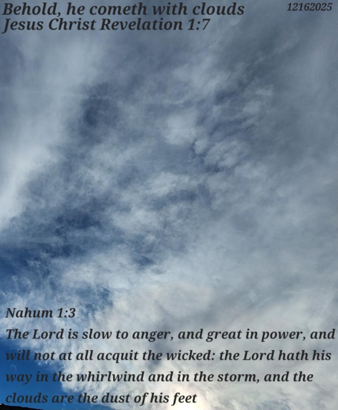 Behold, he cometh with clouds
Jesus Christ Revelation 1:7

Nahum 1:3
The Lord is slow to anger, and great in power, and will not at all acquit the wicked: the Lord hath his way in the whirlwind and in the storm, and the clouds are the dust of his feet
