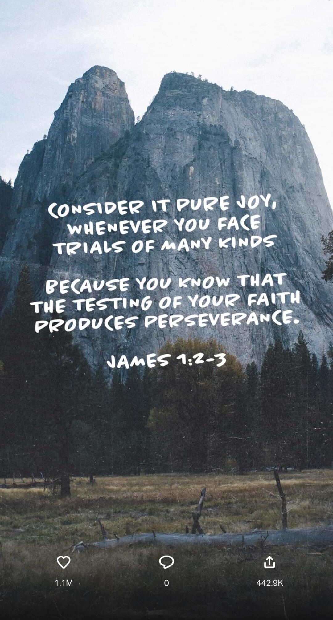 Consider it pure joy, whenever you face trials of many kinds, because you know that the testing of your faith produces perseverance. James 1:2-3