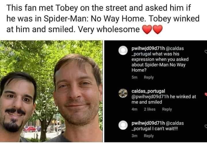 This fan met Tobey on the street and asked him if he was in Spider Man No Way Home Tobey winked at him and smiled Very wholesome pwihwjd09d71h caldas _portugal what was his expression when you asked about Spider Man No Way Home caldas_portugal pwihwjd09d71h he winked at me and smiled 4 lik pwihwjd09d71h caldas _portugal cant wait