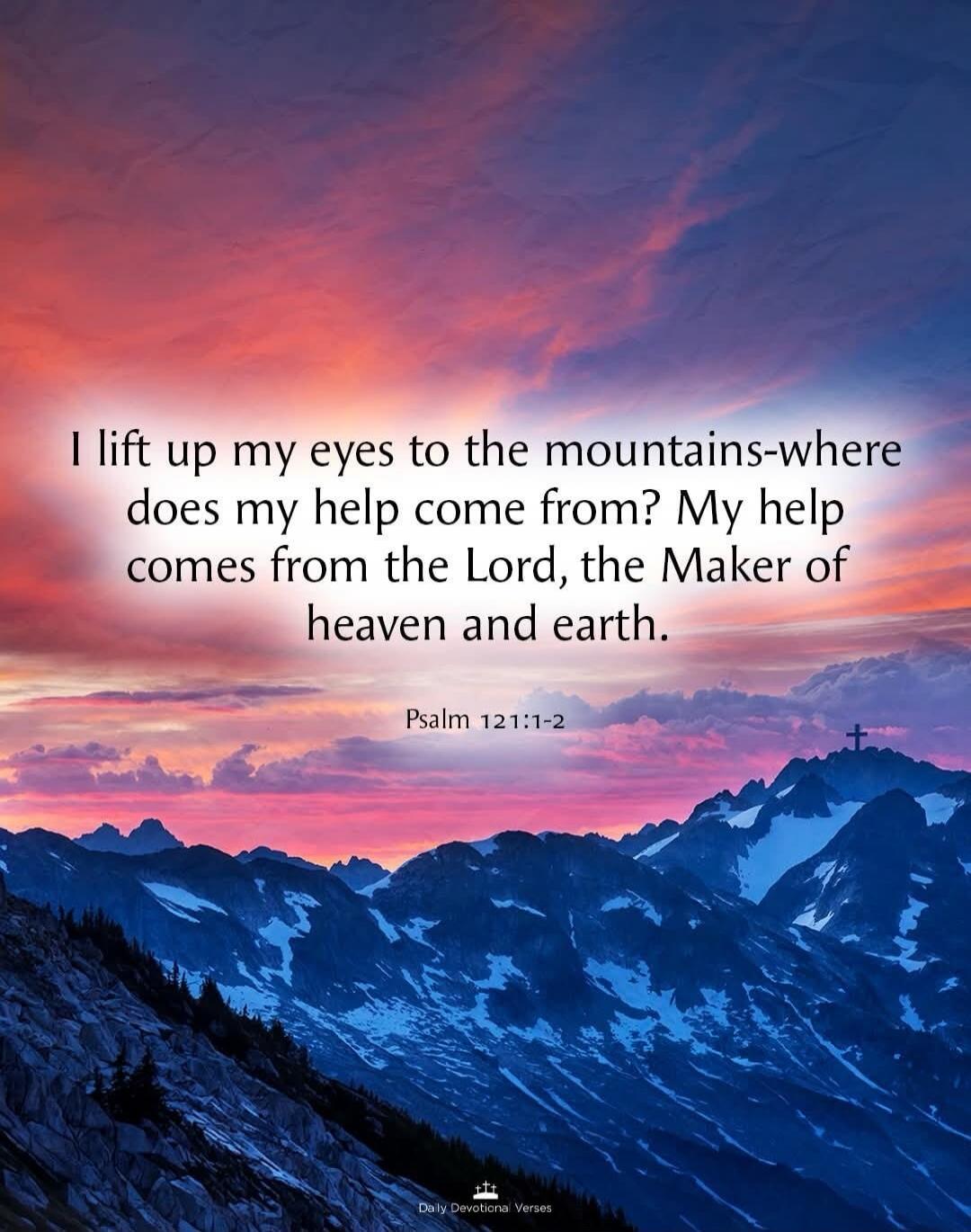 I lift up my eyes to the mountains-where does my help come from? My help comes from the Lord, the Maker of heaven and earth. Psalm 121:1-2 Daily Devotional Verses