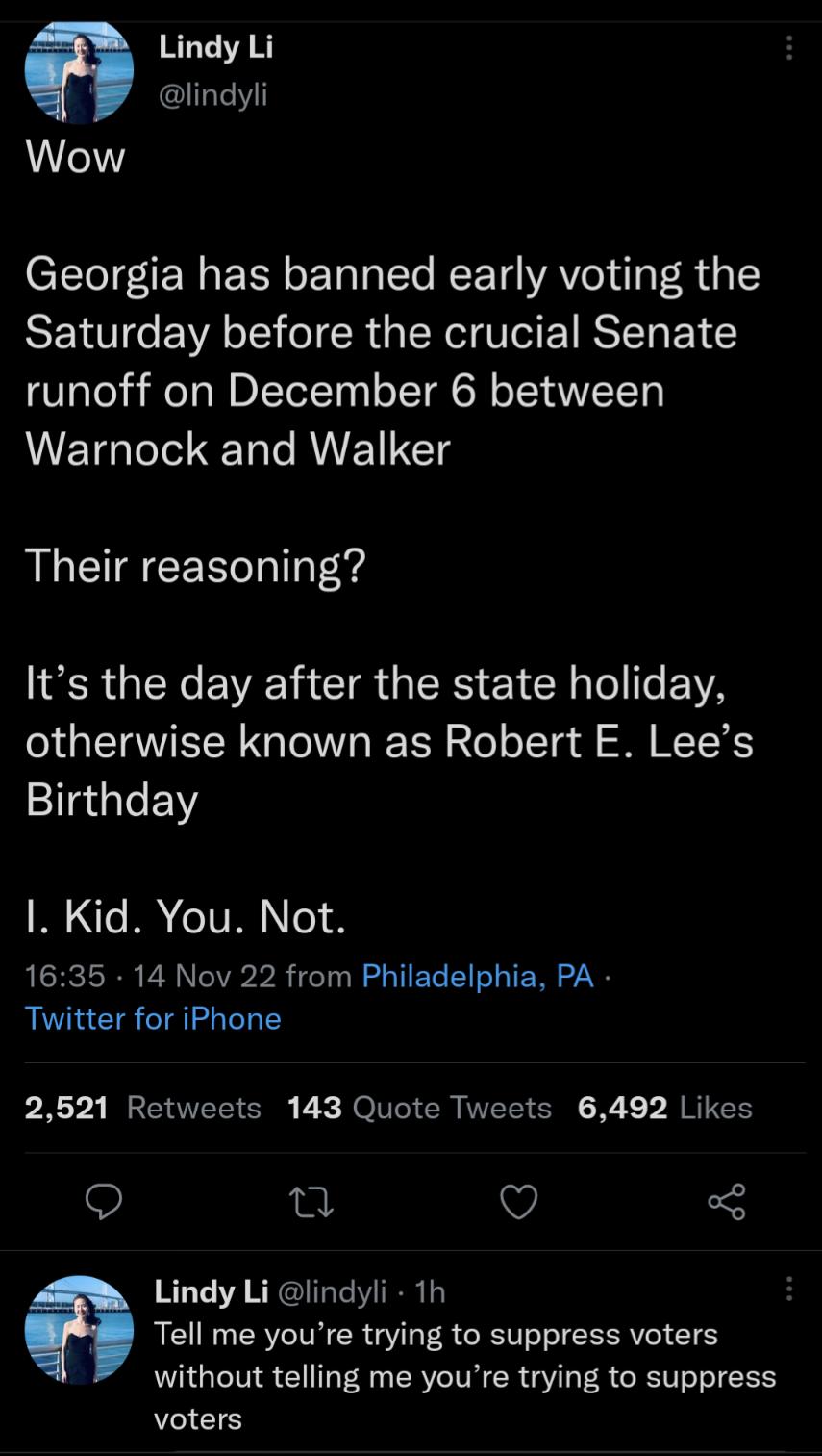 Lindy Li W lindyli Wow Georgia has banned early voting the SEIUTGE A T eTR 1 CY G RS ENEY runoff on December 6 between WETG lele T e RV ETS Their reasoning IR GEREVENCIR GRS ET N e EYYA otherwise known as Robert E Lees Birthday 1 Kid You Not 1635 14 Nov 22 from Philadelphia PA Twitter for iPhone P X2 BECEEEICEE B Ro VI CR ELTER X JREES u V 3 Lindy Li lindyli 1h 8 Tell me youre trying to suppress v