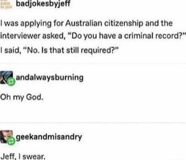 badjokesbyjeff was applying for Australian citizenship and the interviewer asked Do you have a criminal record said No Is that still required andllwoylbwnlng Oh my God ekandmisandry Jeff swear
