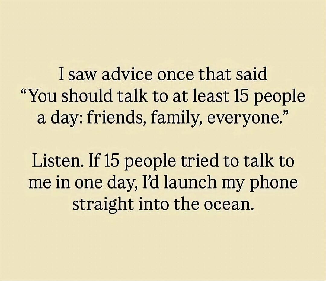 I saw advice once that said “You should talk to at least 15 people a day: friends, family, everyone.”

Listen. If 15 people tried to talk to me in one day, I’d launch my phone straight into the ocean.