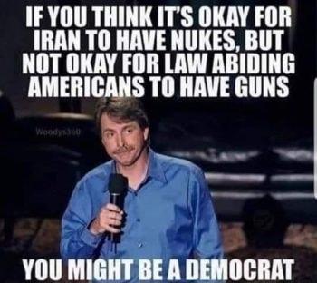 IFYOU THINK ITS OKAY FOR IRAN TO HAVE NUKES BUT NOT OKAY FOR LAW ABIDING AMERICANS TO HAVE GUNS p v 3 YOU MIGHT BE A DEMOCRAT