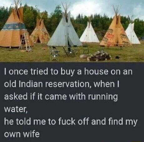 once tried to buy a house on an old Indian reservation when asked if it came with running WEICA he told me to fuck off and find my own wife