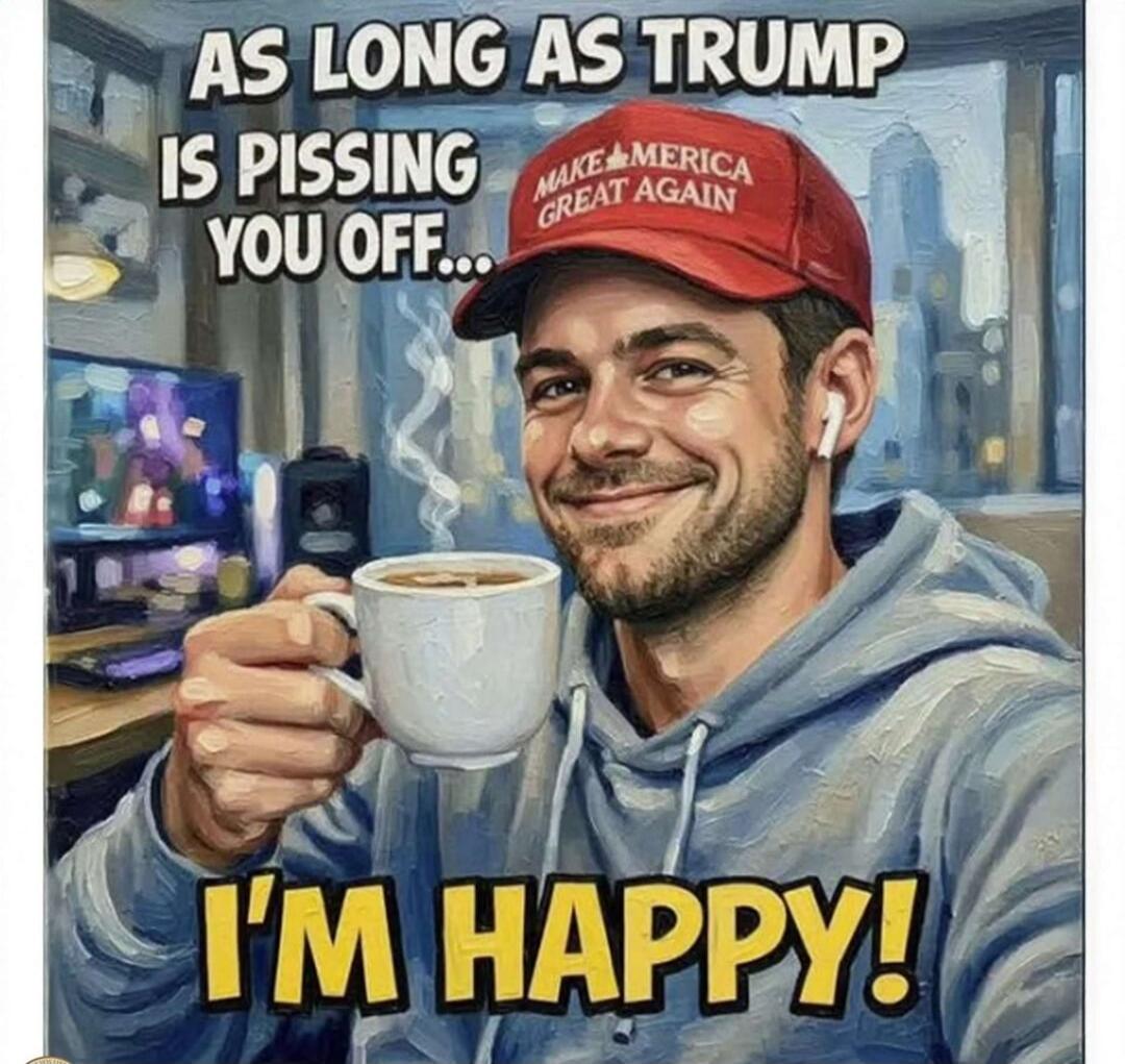 AS LONG AS TRUMP IS PISSING YOU OFF... I'M HAPPY! MAKE AMERICA GREAT AGAIN