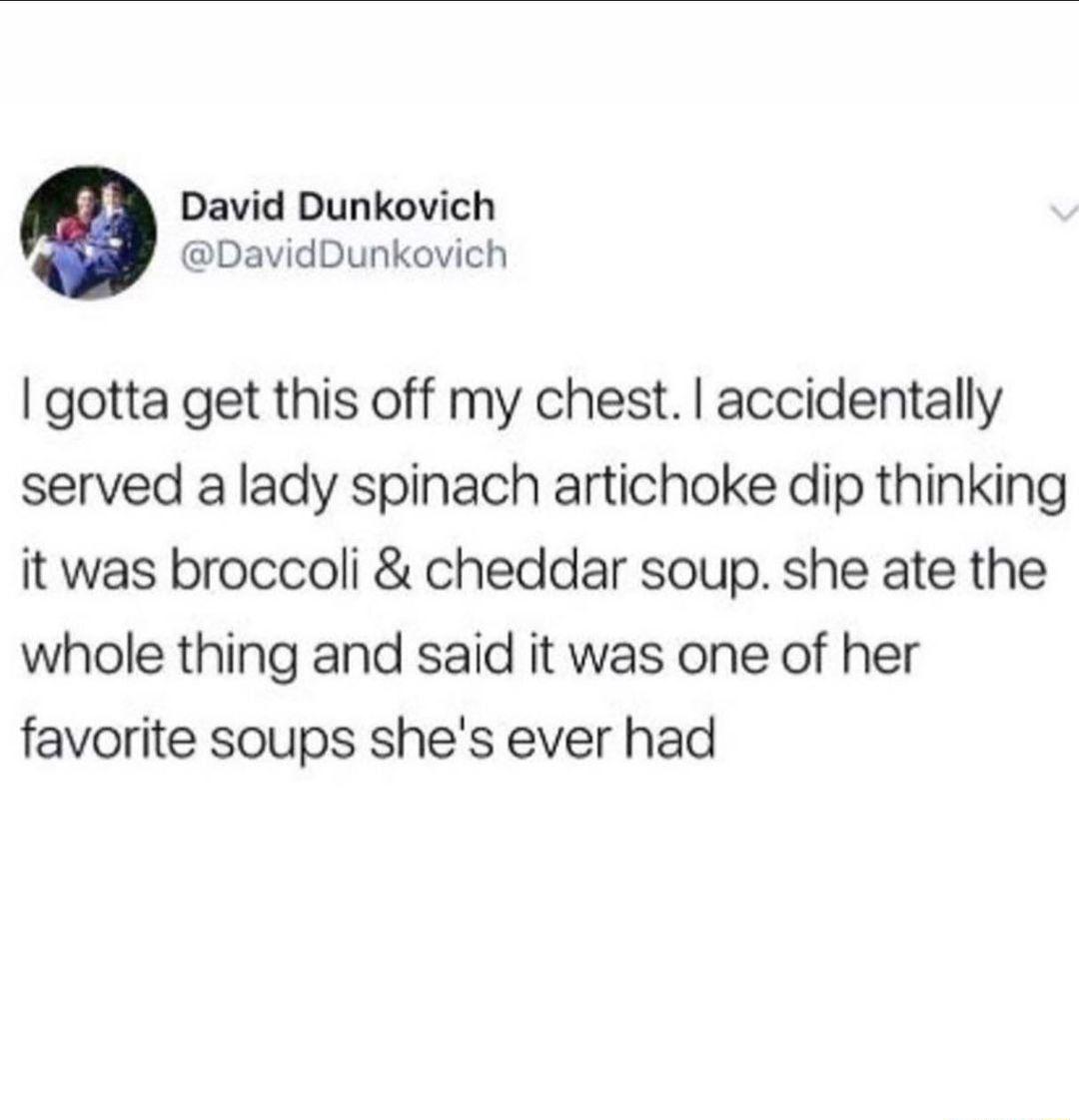 David Dunkovich DavidDunkovich gotta get this off my chest accidentally served a lady spinach artichoke dip thinking it was broccoli cheddar soup she ate the whole thing and said it was one of her favorite soups shes ever had