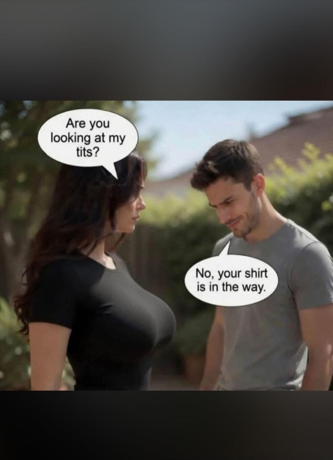 Are you looking at my tits? No, your shirt is in the way.