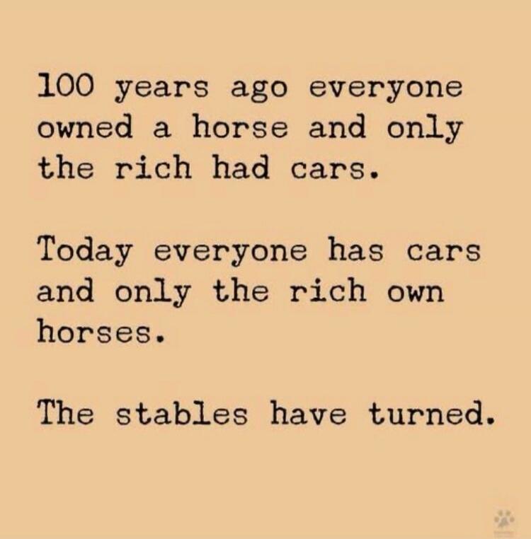 100 years ago everyone owned a horse and only the rich had cars. Today everyone has cars and only the rich own horses. The stables have turned.