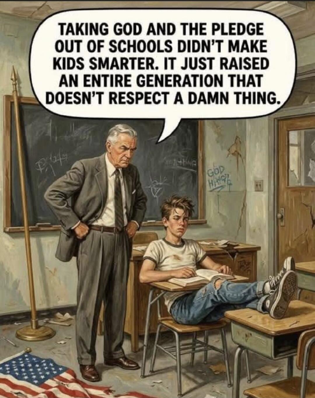 TAKING GOD AND THE PLEDGE OUT OF SCHOOLS DIDN'T MAKE KIDS SMARTER. IT JUST RAISED AN ENTIRE GENERATION THAT DOESN'T RESPECT A DAMN THING.