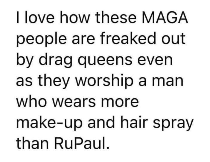love how these MAGA people are freaked out by drag queens even as they worship a man who wears more make up and hair spray than RuPaul