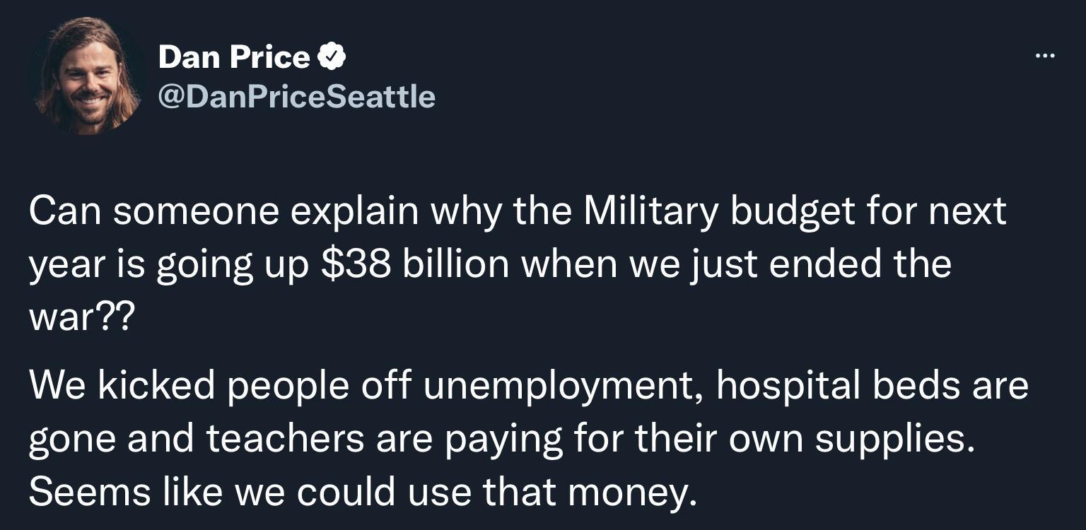 Dan Price A DanPriceSeattle Can someone explain why the Military budget for next year is going up 38 billion when we just ended the war VVERU Clo R oLTol o Xoli U al Taa o eViaa 10 o aTeE o i 1 Mo JTo ERE o 10lo RCETed gUTERE TN o Vil aVoB o R d a TT oYW A ST UT oo ISR SEET BN ITCRINolol e MR dgF 1l 10 oa EVA