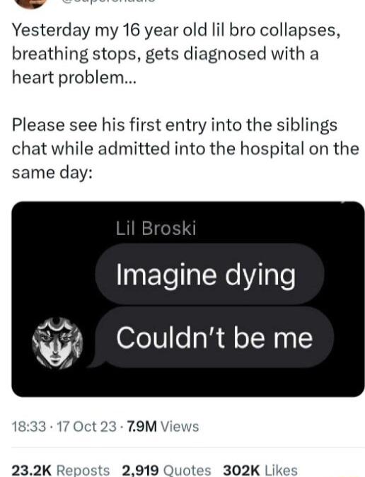 Yesterday my 16 year old lil bro collapses breathing stops gets diagnosed with a heart problem Please see his first entry into the siblings chat while admitted into the hospital on the same day 9FTealNeVilale be me 232K Reposts 2919 Quot 302K Like