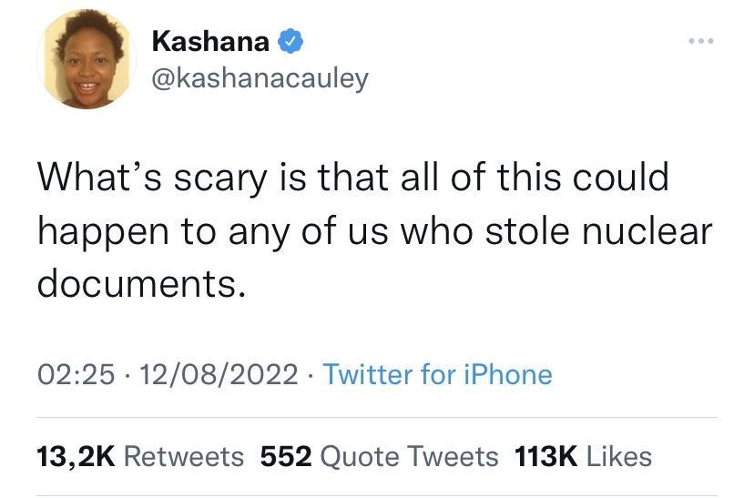 Kashana kashanacauley Whats scary is that all of this could happen to any of us who stole nuclear documents 0225 12082022 Twitter for iPhone 132K Retweets 552 Quote Tweets 113K Likes