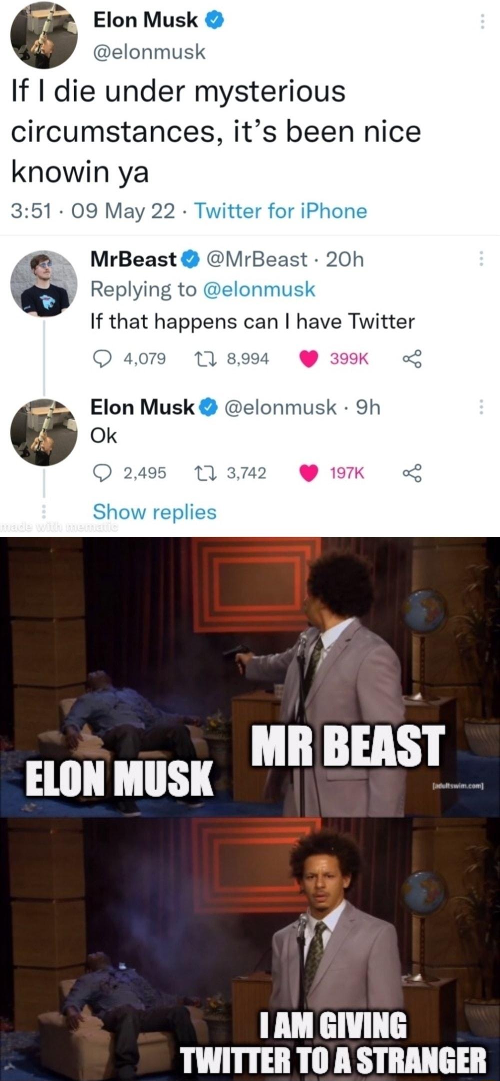 2 Elon Musk elonmusk If die under mysterious circumstances its been nice knowin ya 351 09 May 22 Twitter for iPhone z e MrBeast MrBeast 20h 112 w Replying to elonmusk If that happens can have Twitter O 4079 118994 399K L Elon Musk elonmusk 9h G O 2495 17 3742 197K Show replies ELON MUSK L BEASIF W AM GIVING TWITTER TO A STRANGER