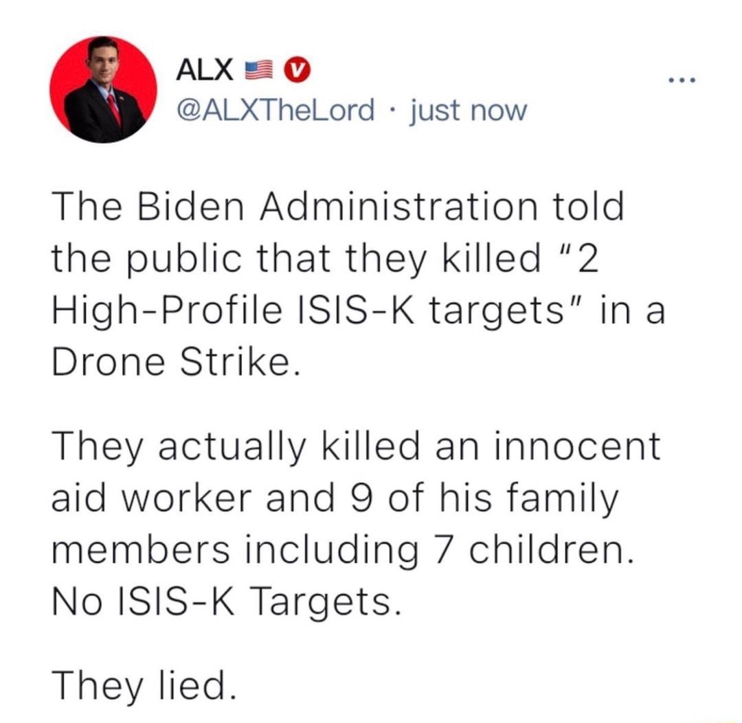 ALX 0 ALXThelLord just now The Biden Administration told the public that they killed 2 High Profile ISIS K targets in a Drone Strike They actually killed an innocent aid worker and 9 of his family members including 7 children No ISIS K Targets They lied