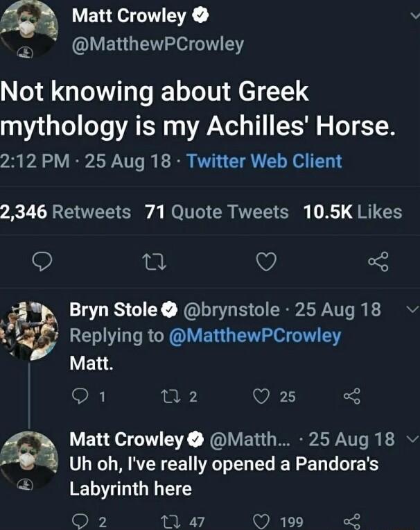VERT TR v MatthewPCrowley Not knowing about Greek mythology is my Achilles Horse 212 PM 25 Aug 18 Twitter Web Client 2346 Retweets 71 Quote Tweets 105K Likes o T Q 3 Bryn Stole brynstole 25 Aug 18 gL Replying to MatthewPCrowley Matt R mn2 Wi 3 Matt Crowley Matth 25 Aug 18 Uh oh Ive really opened a Pandoras Labyrinth here oN 1 47 199