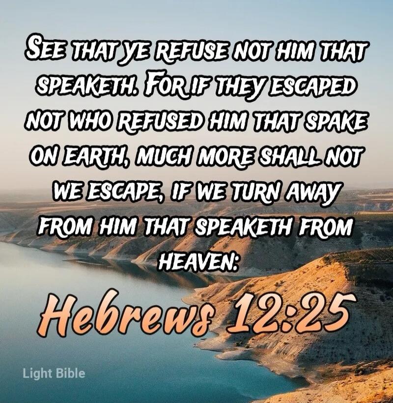SEE THAT YE REFUSE NOT HIM THAT SPEAKETH. FOR IF THEY ESCAPED NOT WHO REFUSED HIM THAT SPAKE ON EARTH, MUCH MORE SHALL NOT WE ESCAPE, IF WE TURN AWAY FROM HIM THAT SPEAKETH FROM HEAVEN: Hebrews 12:25 Light Bible