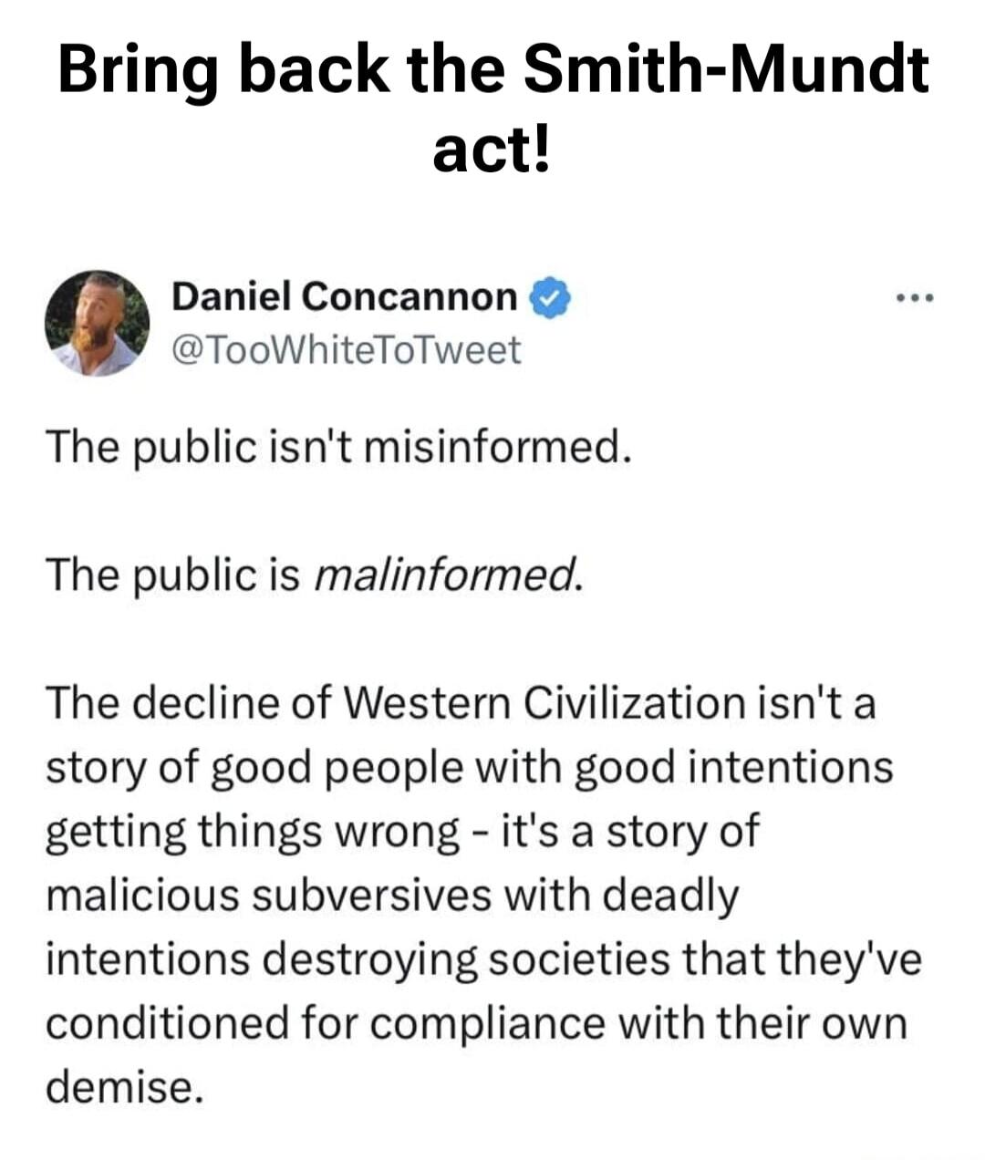 Bring back the Smith-Mundt act! Daniel Concannon @TooWhiteToTweet The public isn't misinformed. The public is malinformed. The decline of Western Civilization isn't a story of good people with good intentions getting things wrong - it's a story of malicious subversives with deadly intentions destroying societies that they've conditioned for complia