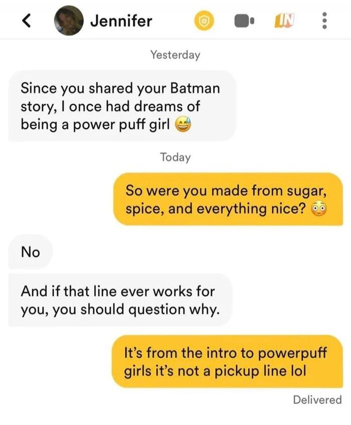 Jennifer Yesterday Since you shared your Batman story, I once had dreams of being a power puff girl Today So were you made from sugar, spice, and everything nice? No And if that line ever works for you, you should question why. It's from the intro to powerpuff girls it's not a pickup line lol Delivered