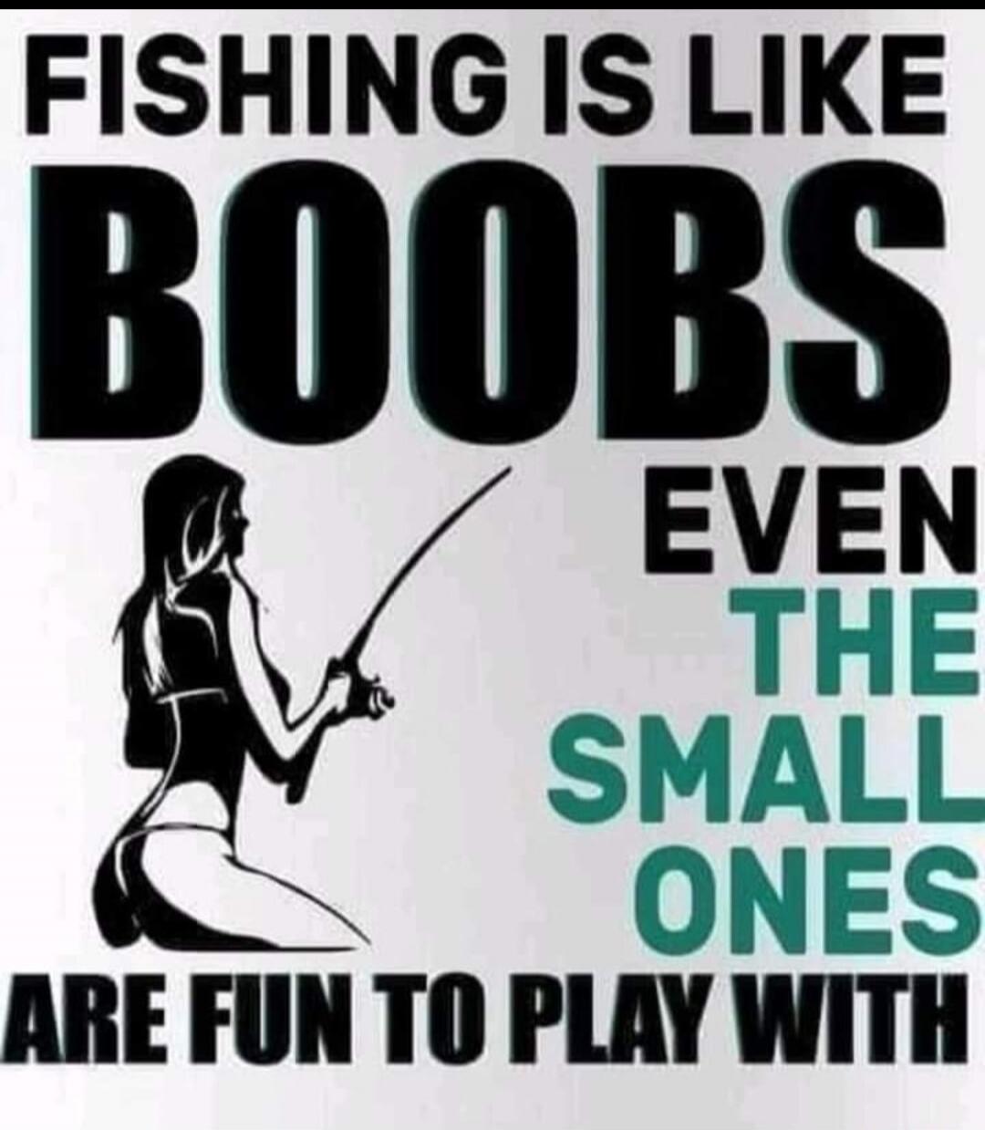 FISHING IS LIKE BOOBS EVEN THE SMALL ONES ARE FUN TO PLAY WITH