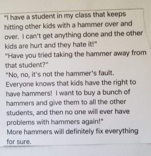 W have a student in my class that keeps hitting other kids with a hammer over and over cant get anything done and the other kids are hurt and they hate it Have you tried taking the hammer away from that student No no its not the hammers fault Everyone knows that kids have the right to have hammers want to buy a bunch of hammers and give them to all the other students and then no one will ever have