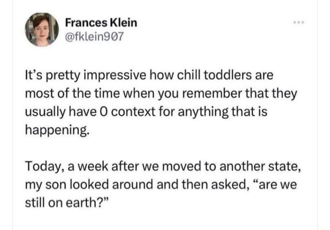 Frances Klein fklein907 Its pretty impressive how chill toddlers are most of the time when you remember that they usually have O context for anything that is happening Today a week after we moved to another state my son looked around and then asked are we still on earth