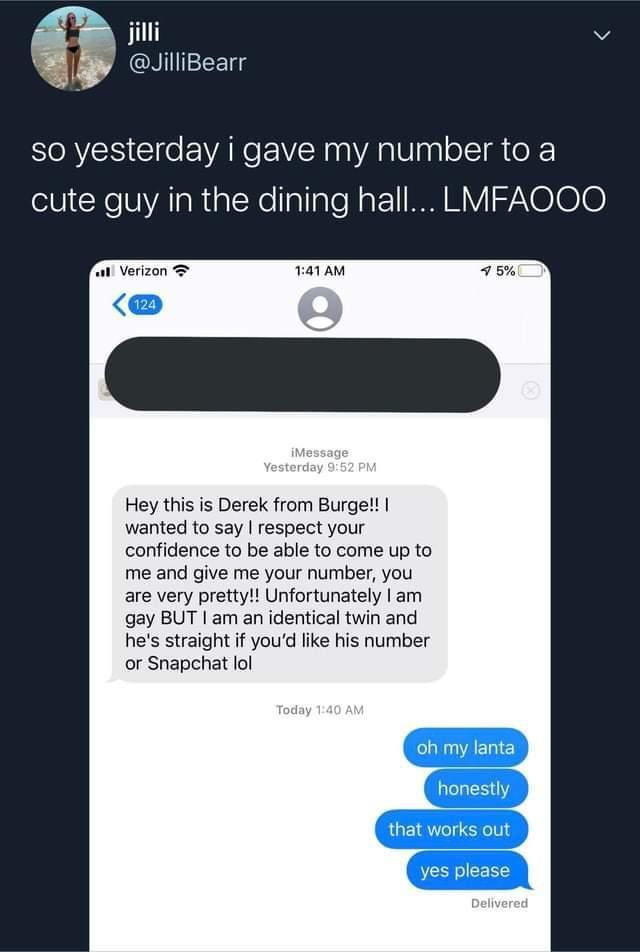 jilli v JiliBearr so yesterday i gave my number to a cute guy in the dining hall LMFAOOO Hey this is Derek from Burge wanted to say respect your nfidence to be able to come up to me and give me your number you are very pretty Unfortunately am gay BUT am an identical twin and hes straight if youd like his number or Snapchat ol
