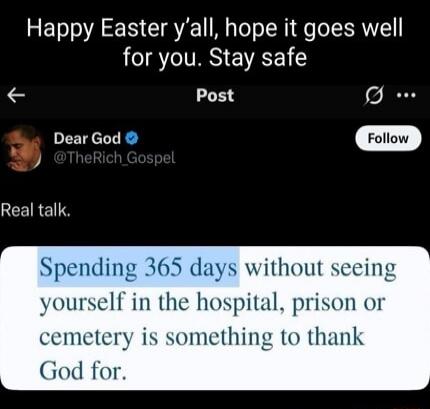 Happy Easter y'all, hope it goes well for you. Stay safe. Real talk. Spending 365 days without seeing yourself in the hospital, prison or cemetery is something to thank God for.