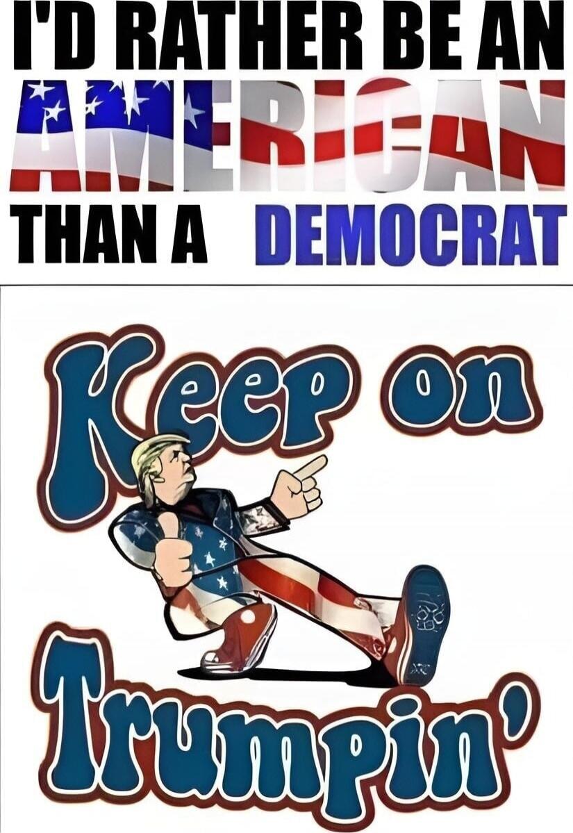I'D RATHER BE AN AMERICAN THAN A DEMOCRAT
Keep on Trumpin'!