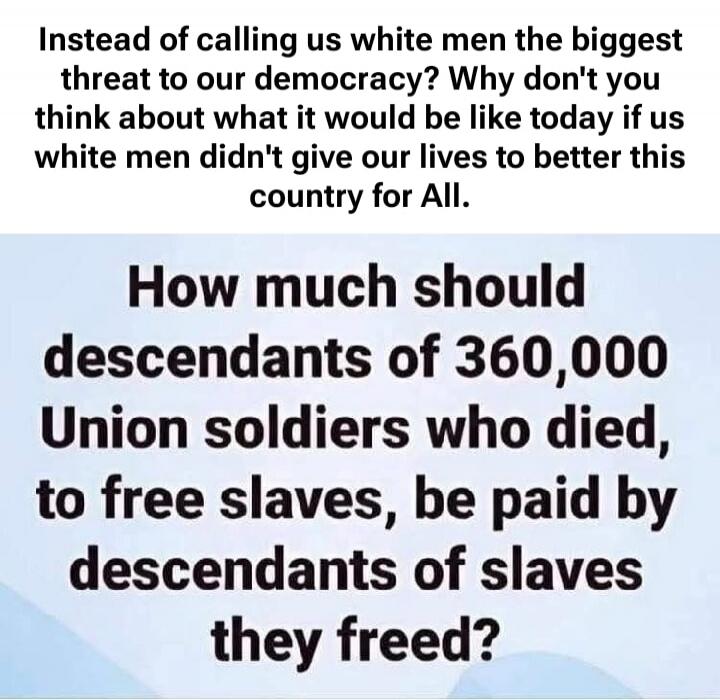 Instead of calling us white men the biggest threat to our democracy? Why don't you think about what it would be like today if us white men didn't give our lives to better this country for All. How much should descendants of 360,000 Union soldiers who died, to free slaves, be paid by descendants of slaves they freed?