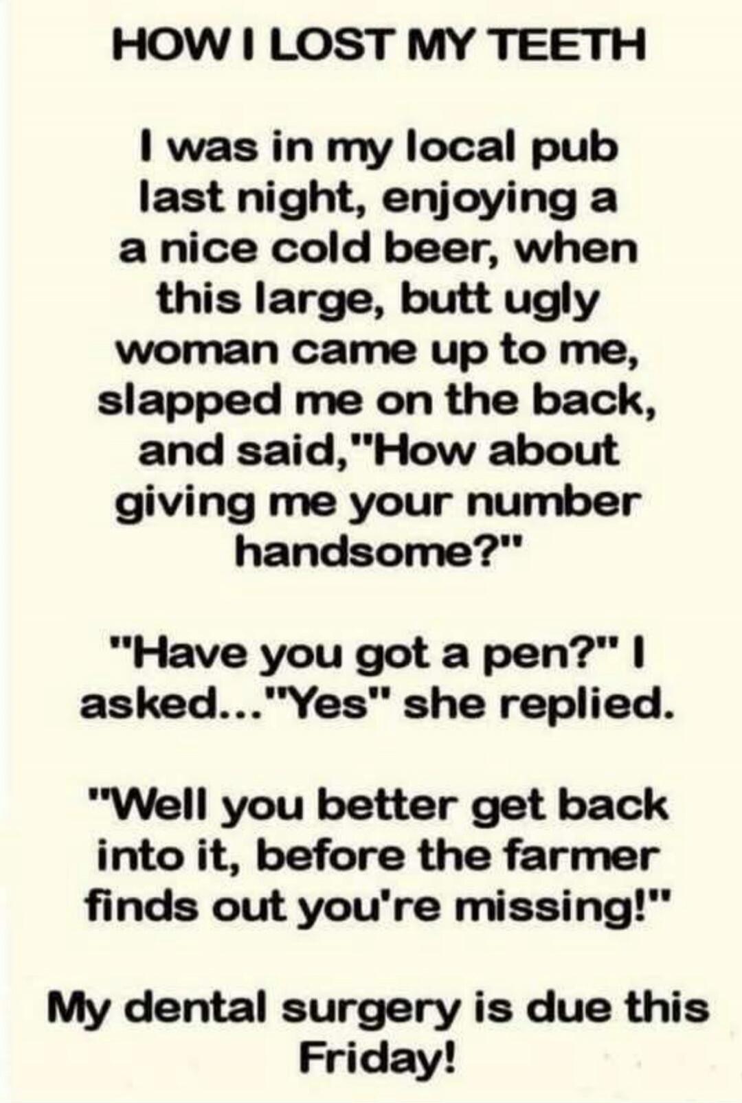 HOW I LOST MY TEETH. I was in my local pub last night, enjoying a nice cold beer, when this large, butt ugly woman came up to me, slapped me on the back, and said, 