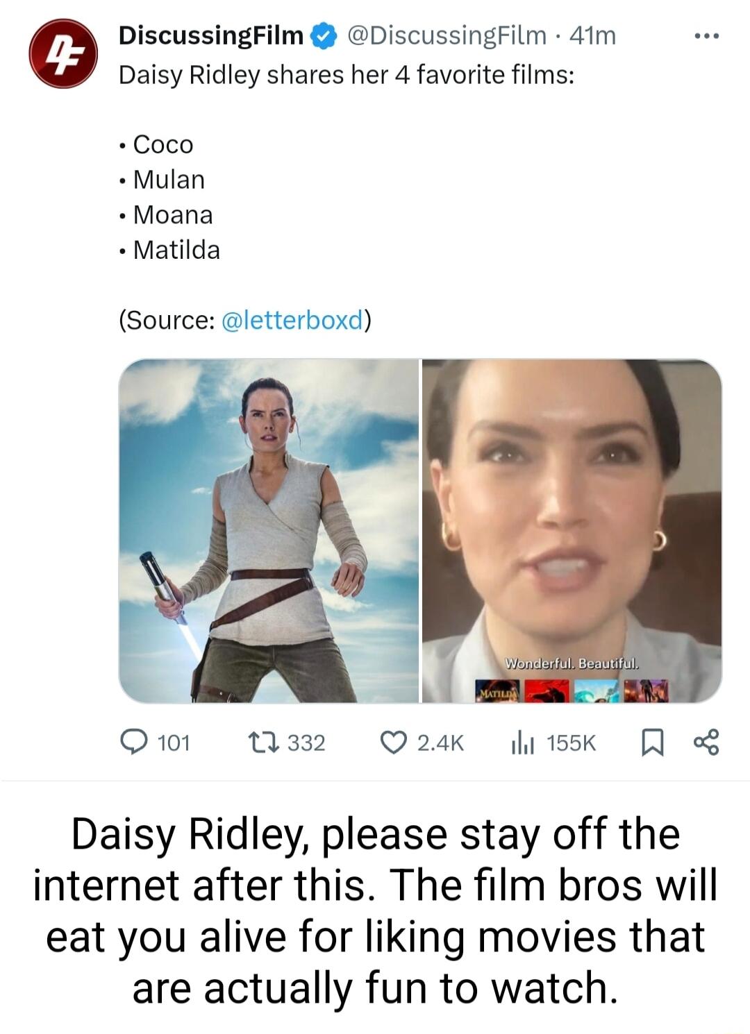 e DiscussingFilm DiscussingFilm 41m Daisy Ridley shares her 4 favorite films Coco Mulan Moana Matilda Source letterboxd Qo1 W38 Q24K i1k Daisy Ridley please stay off the internet after this The film bros will eat you alive for liking movies that are actually fun to watch