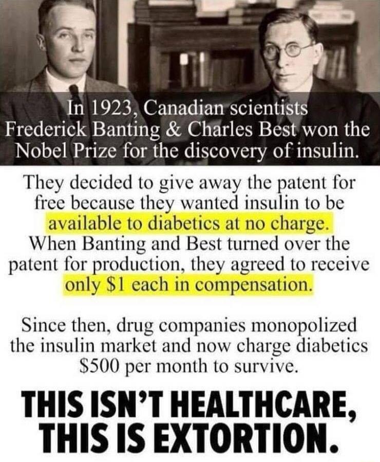 In 1923 Canadian scientists Frederick Banting Charles Best won the ize for the discovery of insulin They decided to give away the patent for free because they wanted insulin to be available to diabetics at no charge When Banting and Best turned over the patent for production they agreed to receive only 1 each in compensation Since then drug companies monopolized the insulin market and now charge d