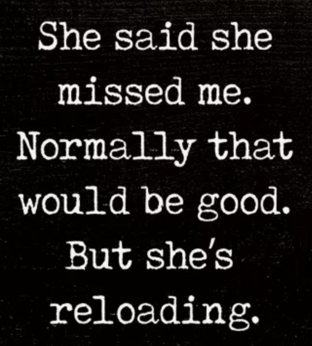 She said she missed me. Normally that would be good. But she's reloading.