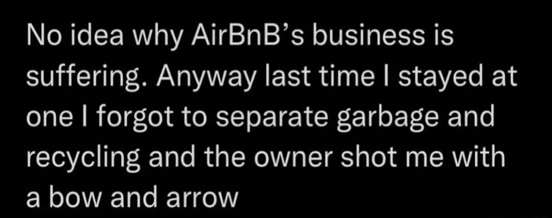No idea why AirBnBs business is suffering Anyway last time stayed at one forgot to separate garbage and recycling and the owner shot me with a bow and arrow