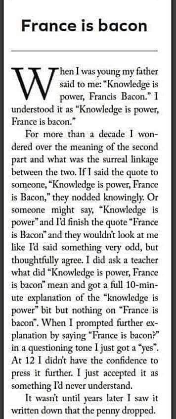 France is bacon en T was young my fther id to me Knowledge is power Francis Bacon 1 understood it as Knowledge is power France is bacon For more than a decade 1 won dered over the meaning of the second part and what was the surreal linkage between the two If T said the quote to someone Knowledge is power France is Bacon they nodded knowingly Or someone might say Knowledge is powerand I finish the 