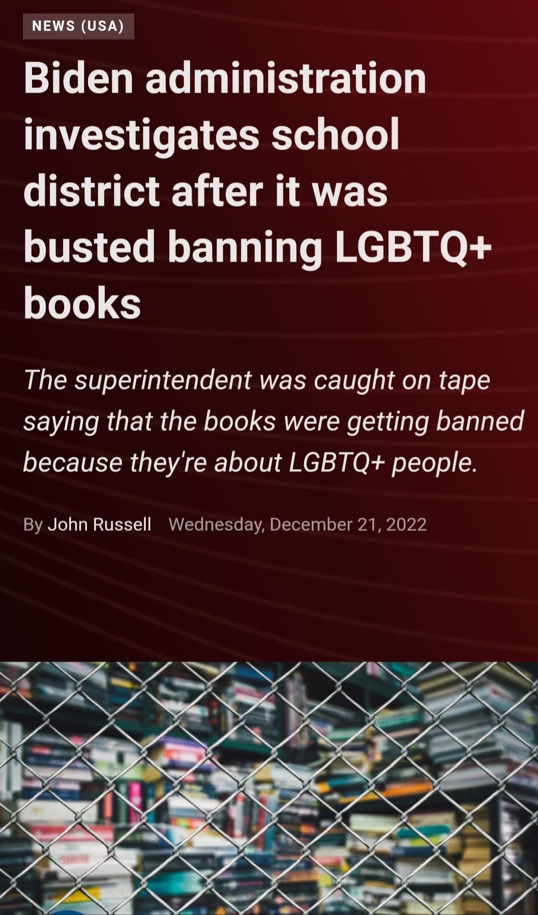 NEWS USA I LG LTS TEY investigates school district after it was busted banning LGBTQ books The superintendent was caught on tape saying that the books were getting banned because theyre about LGBTQ people By John Russell Wednesday December 21 2022