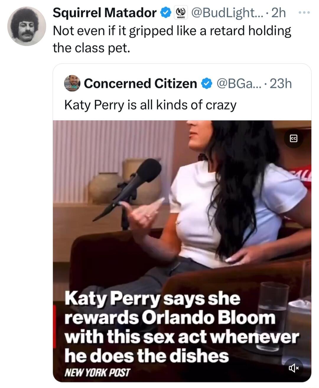 Squirrel Matador BudLight 2h Not even if it gripped like a retard holding the class pet concerned Citizen BGa 23h Katy Perry is all kinds of crazy Katy Perry says she rewards Orlando Bloom with this sex act whenever L GLLERR G YL TS T NEW YORK POST a