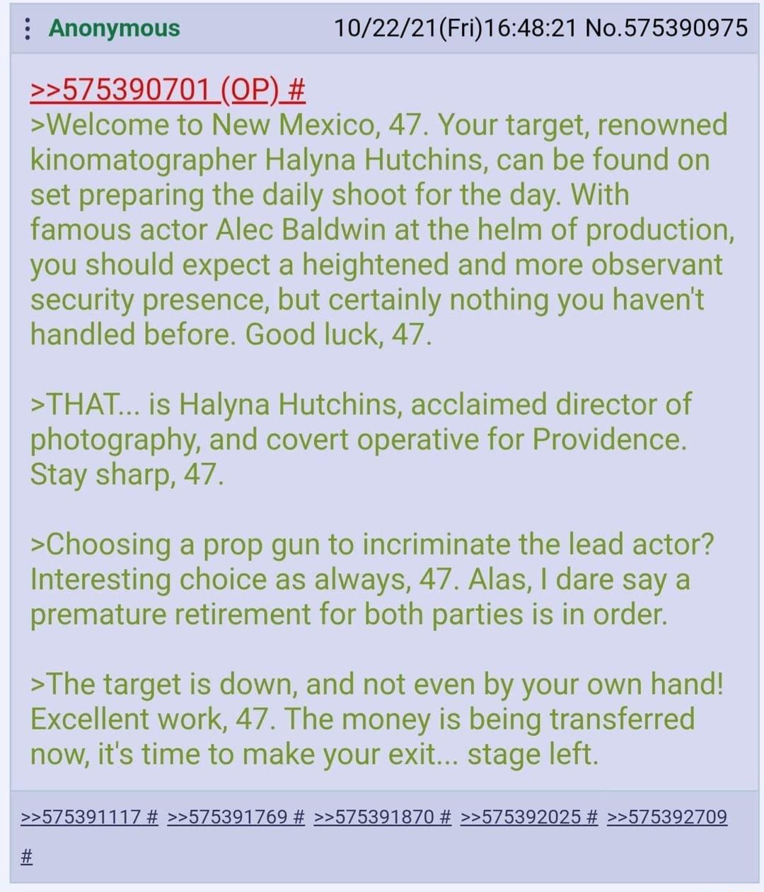 Anonymous 102221Fri164821 No575390975 575390701 QP Welcome to New Mexico 47 Your target renowned kinomatographer Halyna Hutchins can be found on set preparing the daily shoot for the day With famous actor Alec Baldwin at the helm of production you should expect a heightened and more observant security presence but certainly nothing you havent handled before Good luck 47 THAT is Halyna Hutchins acc