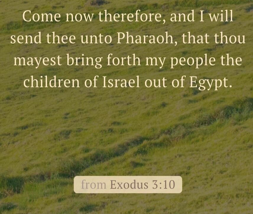 Come now therefore, and I will send thee unto Pharaoh, that thou mayest bring forth my people the children of Israel out of Egypt. from Exodus 3:10